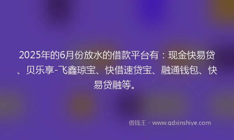 2025年的6月份放水的借款平台有：现金快易贷、贝乐享-飞鑫琼宝、快借速贷宝、融通钱包、快易贷融等。