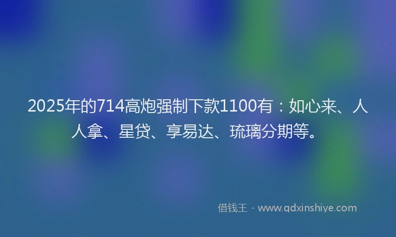 2025年的714高炮强制下款1100有：如心来、人人拿、星贷、享易达、琉璃分期等。