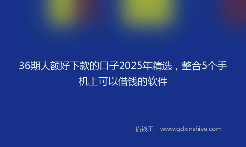 36期大额好下款的口子2025年精选，整合5个手机上可以借钱的软件