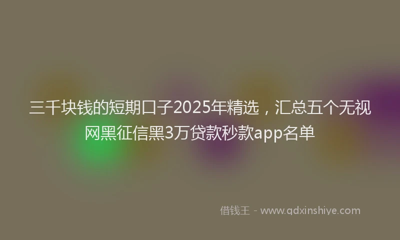 三千块钱的短期口子2025年精选，汇总五个无视网黑征信黑3万贷款秒款app名单