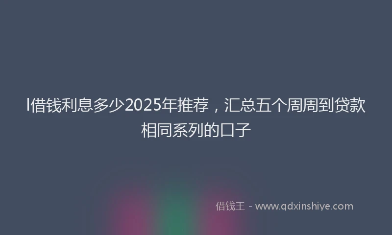 l借钱利息多少2025年推荐，汇总五个周周到贷款相同系列的口子