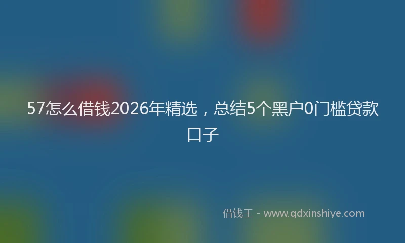 57怎么借钱2026年精选，总结5个黑户0门槛贷款口子