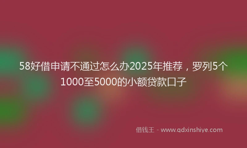 58好借申请不通过怎么办2025年推荐，罗列5个1000至5000的小额贷款口子