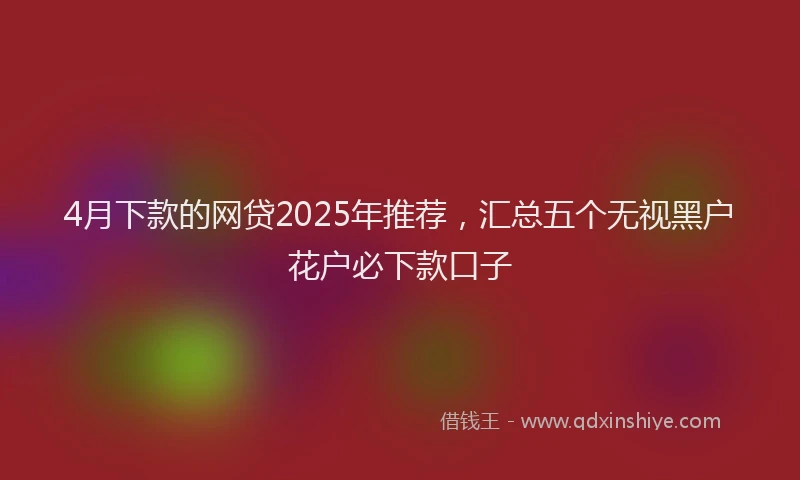 4月下款的网贷2025年推荐，汇总五个无视黑户花户必下款口子