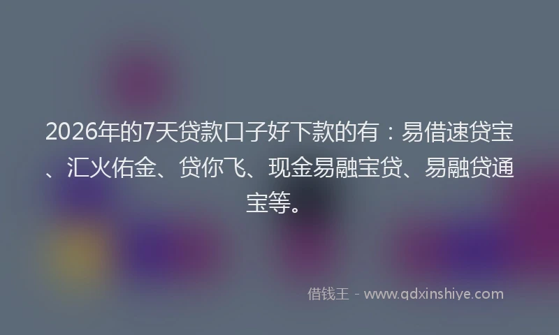 2026年的7天贷款口子好下款的有：易借速贷宝、汇火佑金、贷你飞、现金易融宝贷、易融贷通宝等。