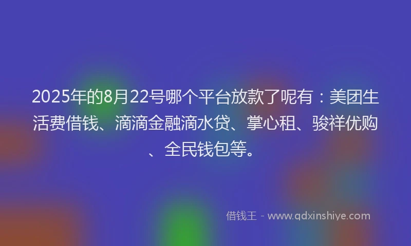 2025年的8月22号哪个平台放款了呢有:美团生活费借钱、滴滴金融滴水贷、掌心租、骏祥优购、全民钱包等。