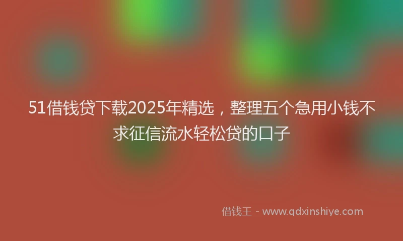 51借钱贷下载2025年精选，整理五个急用小钱不求征信流水轻松贷的口子