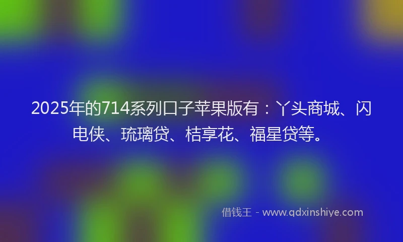 2025年的714系列口子苹果版有：丫头商城、闪电侠、琉璃贷、桔享花、福星贷等。