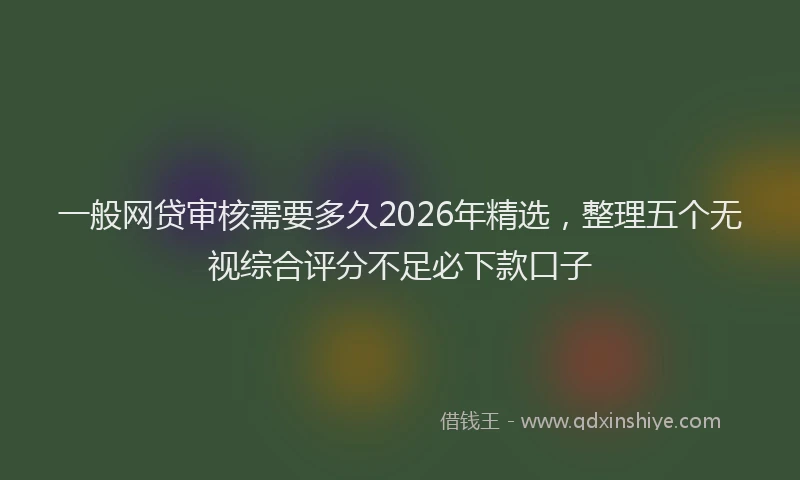 一般网贷审核需要多久2026年精选，整理五个无视综合评分不足必下款口子