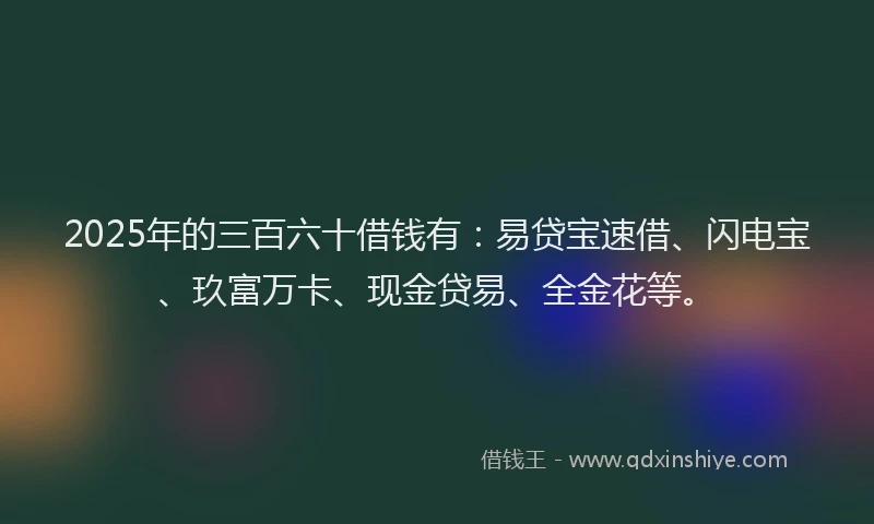 2025年的三百六十借钱有:易贷宝速借、闪电宝、玖富万卡、现金贷易、全金花等。