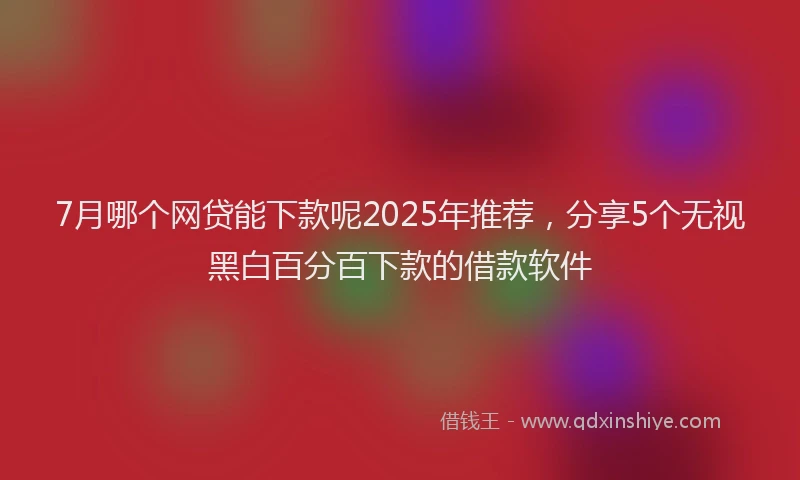 7月哪个网贷能下款呢2025年推荐，分享5个无视黑白百分百下款的借款软件