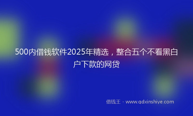 500内借钱软件2025年精选,整合五个不看黑白户下款的网贷