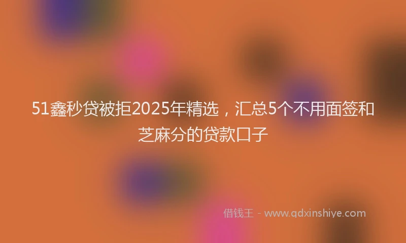 51鑫秒贷被拒2025年精选，汇总5个不用面签和芝麻分的贷款口子