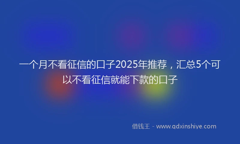一个月不看征信的口子2025年推荐,汇总5个可以不看征信就能下款的口子