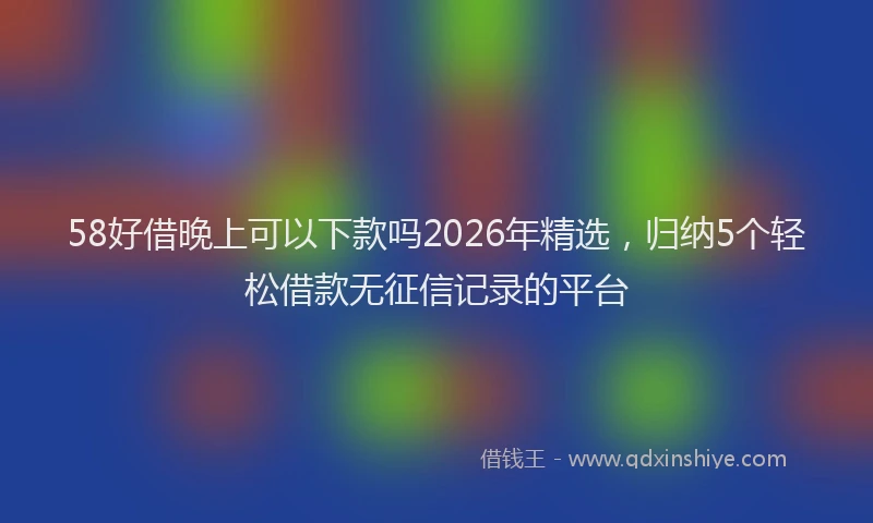 58好借晚上可以下款吗2026年精选，归纳5个轻松借款无征信记录的平台