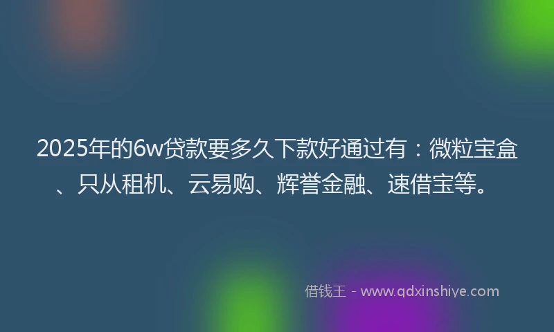 2025年的6w贷款要多久下款好通过有：微粒宝盒、只从租机、云易购、辉誉金融、速借宝等。