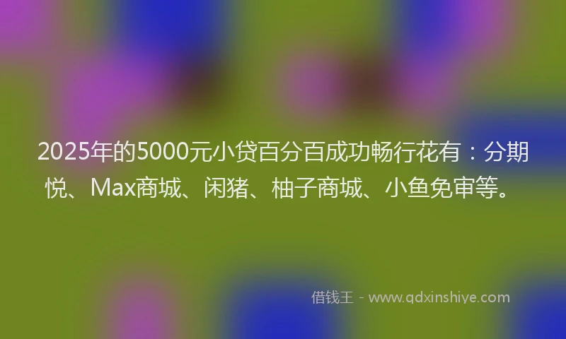 2025年的5000元小贷百分百成功畅行花有：分期悦、Max商城、闲猪、柚子商城、小鱼免审等。