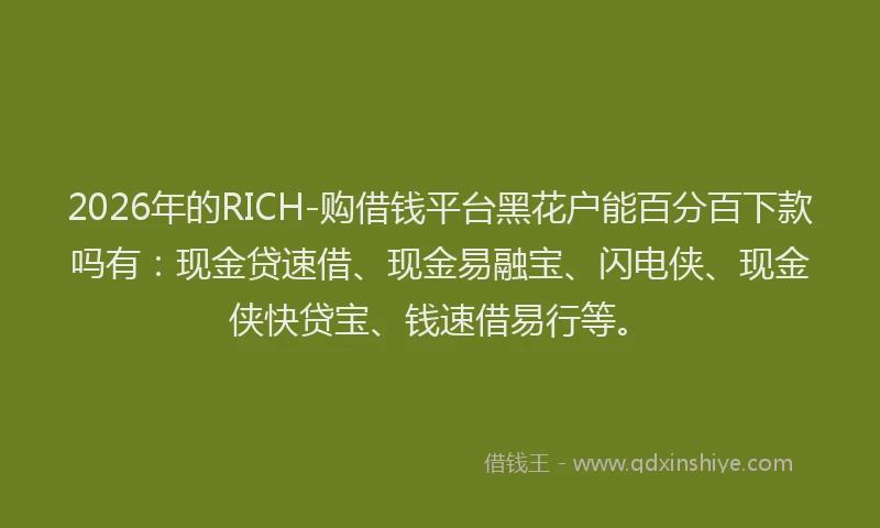 2026年的RICH-购借钱平台黑花户能百分百下款吗有：现金贷速借、现金易融宝、闪电侠、现金侠快贷宝、钱速借易行等。