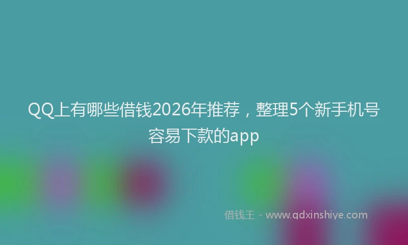 QQ上有哪些借钱2026年推荐，整理5个新手机号容易下款的app