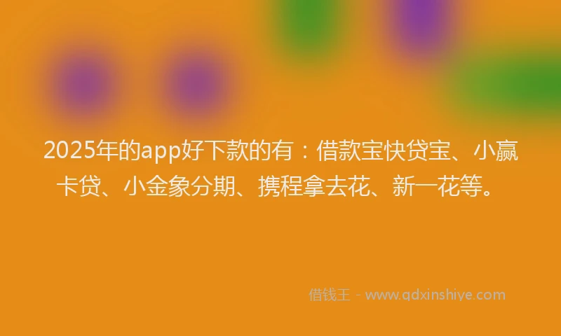 2025年的app好下款的有：借款宝快贷宝、小赢卡贷、小金象分期、携程拿去花、新一花等。