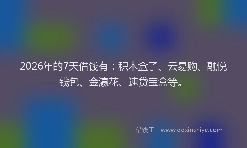 2026年的7天借钱有：积木盒子、云易购、融悦钱包、金瀛花、速贷宝盒等。