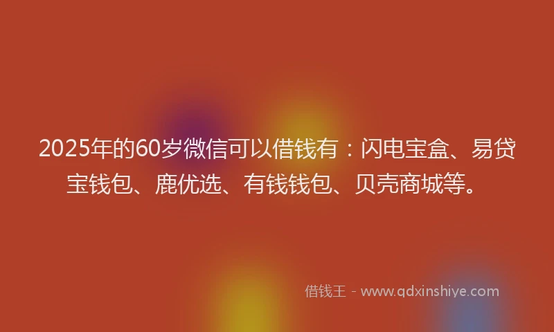 2025年的60岁微信可以借钱有：闪电宝盒、易贷宝钱包、鹿优选、有钱钱包、贝壳商城等。
