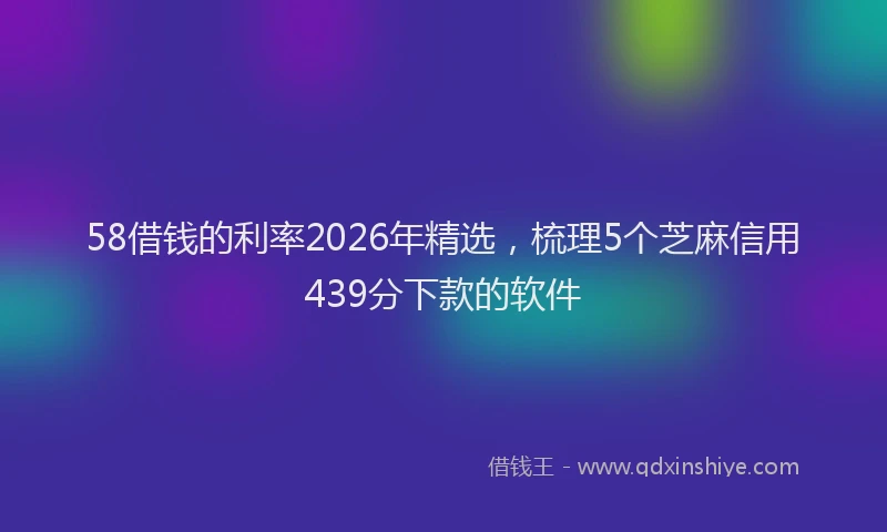58借钱的利率2026年精选，梳理5个芝麻信用439分下款的软件