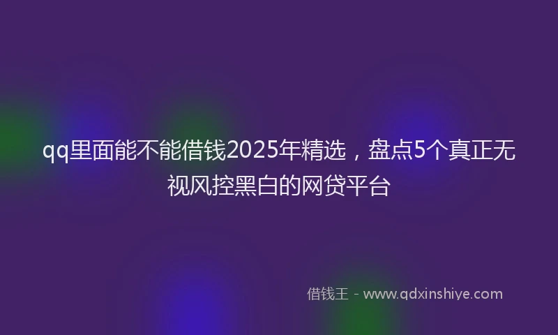 qq里面能不能借钱2025年精选，盘点5个真正无视风控黑白的网贷平台