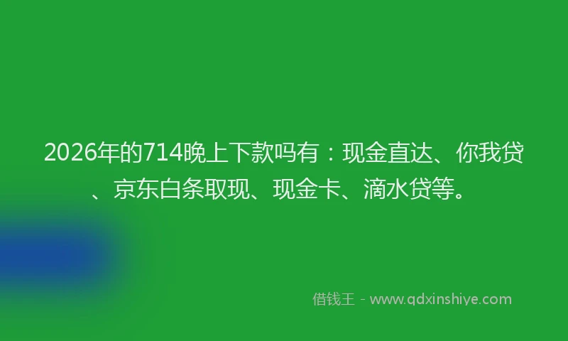 2026年的714晚上下款吗有：现金直达、你我贷、京东白条取现、现金卡、滴水贷等。