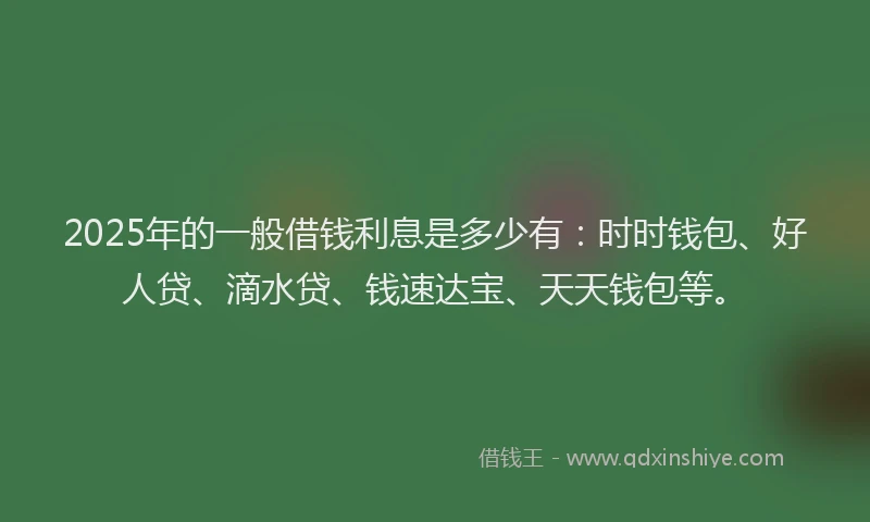 2025年的一般借钱利息是多少有：时时钱包、好人贷、滴水贷、钱速达宝、天天钱包等。