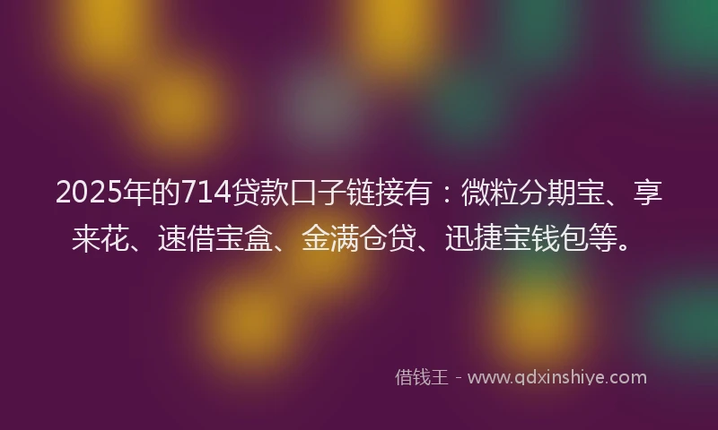 2025年的714贷款口子链接有：微粒分期宝、享来花、速借宝盒、金满仓贷、迅捷宝钱包等。