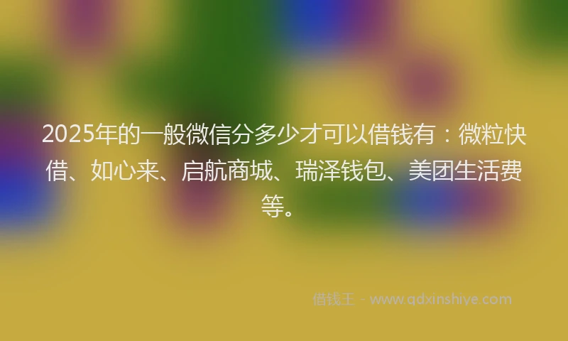 2025年的一般微信分多少才可以借钱有：微粒快借、如心来、启航商城、瑞泽钱包、美团生活费等。