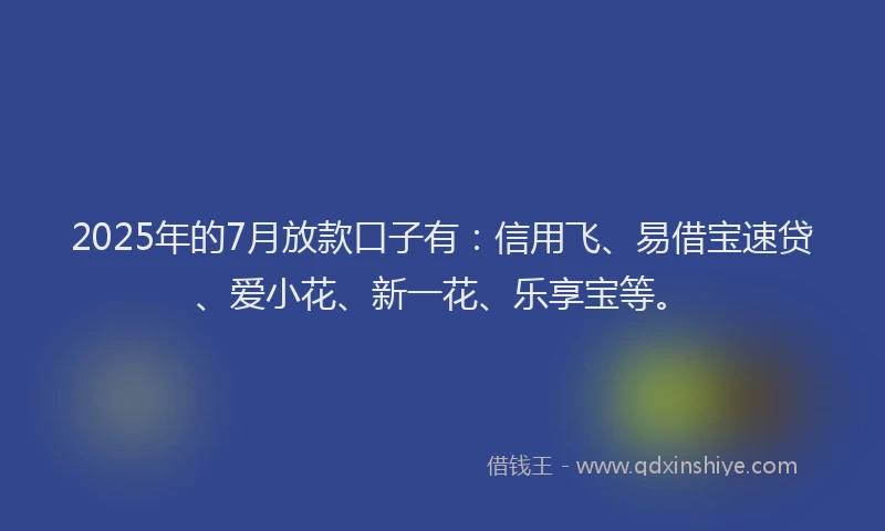 2025年的7月放款口子有：信用飞、易借宝速贷、爱小花、新一花、乐享宝等。
