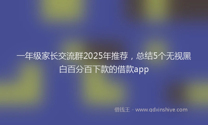 一年级家长交流群2025年推荐，总结5个无视黑白百分百下款的借款app