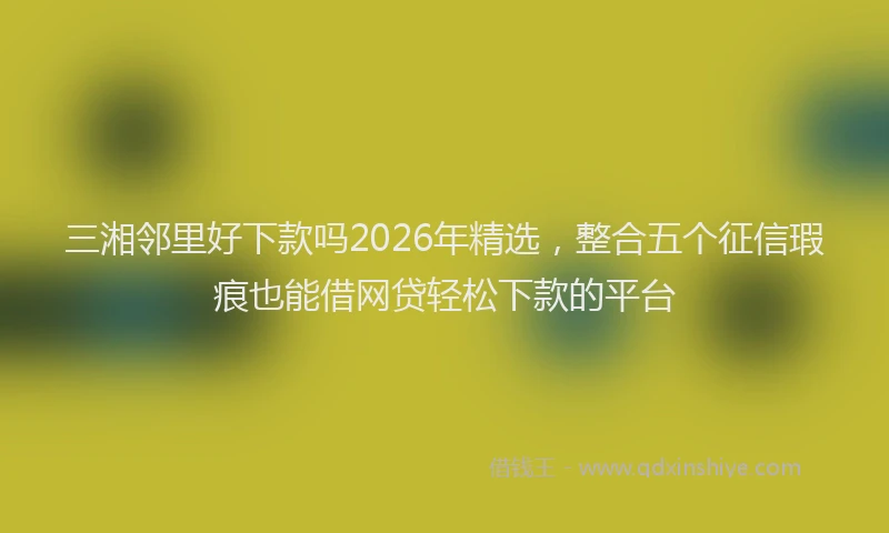 三湘邻里好下款吗2026年精选，整合五个征信瑕疵也能借网贷轻松下款的平台