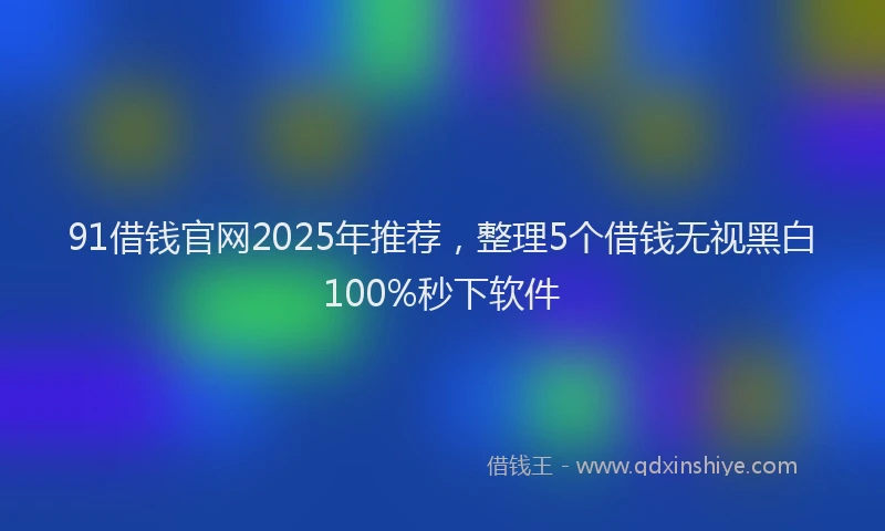 91借钱官网2025年推荐，整理5个借钱无视黑白100%秒下软件