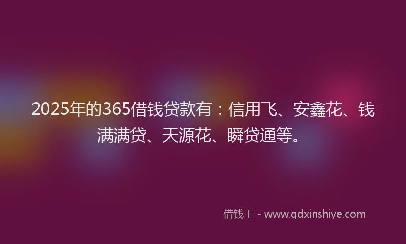 2025年的365借钱贷款有：信用飞、安鑫花、钱满满贷、天源花、瞬贷通等。