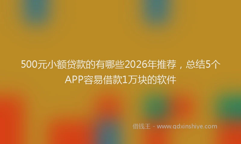 500元小额贷款的有哪些2026年推荐，总结5个APP容易借款1万块的软件