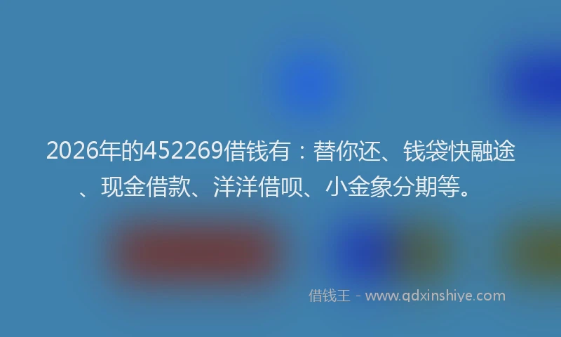 2026年的452269借钱有：替你还、钱袋快融途、现金借款、洋洋借呗、小金象分期等。
