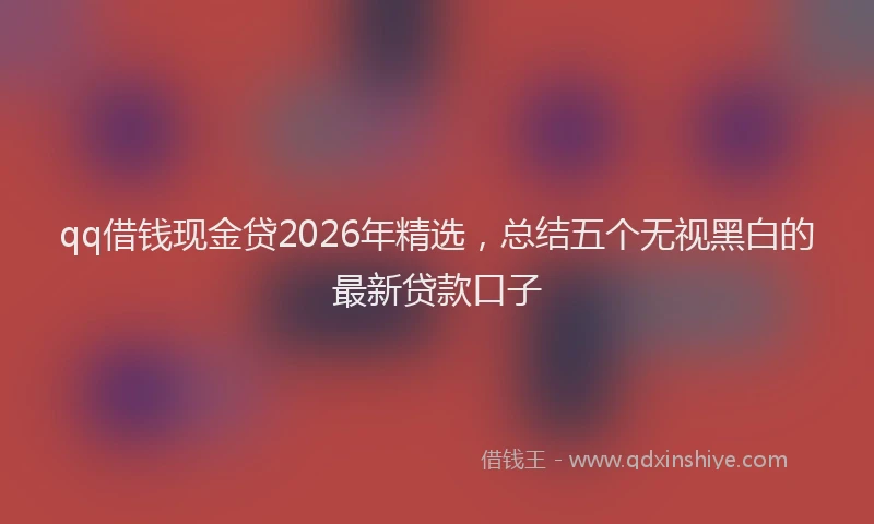 qq借钱现金贷2026年精选，总结五个无视黑白的最新贷款口子