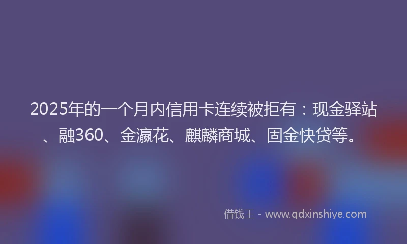 2025年的一个月内信用卡连续被拒有：现金驿站、融360、金瀛花、麒麟商城、固金快贷等。