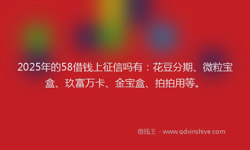 2025年的58借钱上征信吗有:花豆分期、微粒宝盒、玖富万卡、金宝盒、拍拍用等。