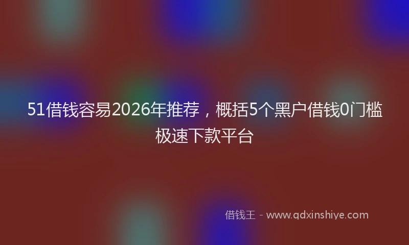 51借钱容易2026年推荐,概括5个黑户借钱0门槛极速下款平台