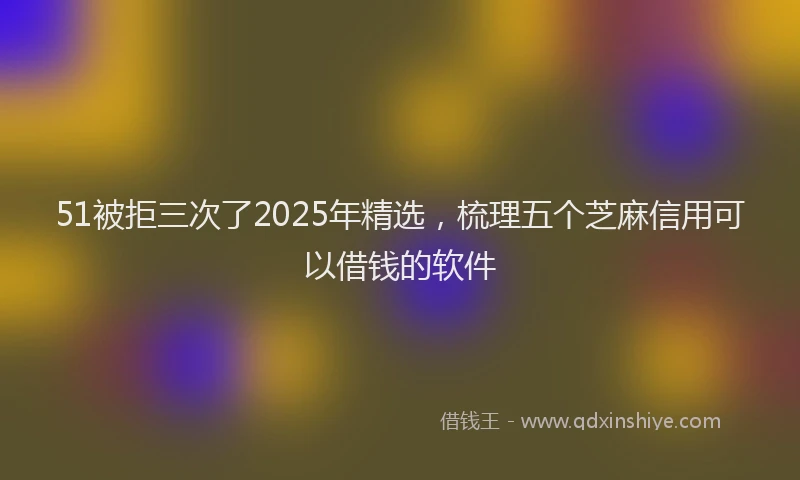 51被拒三次了2025年精选，梳理五个芝麻信用可以借钱的软件