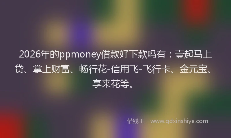 2026年的ppmoney借款好下款吗有：壹起马上贷、掌上财富、畅行花-信用飞-飞行卡、金元宝、享来花等。