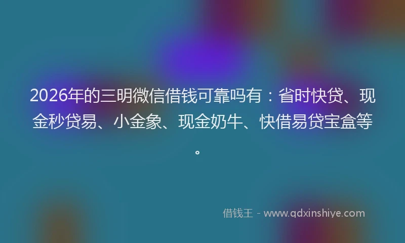 2026年的三明微信借钱可靠吗有：省时快贷、现金秒贷易、小金象、现金奶牛、快借易贷宝盒等。