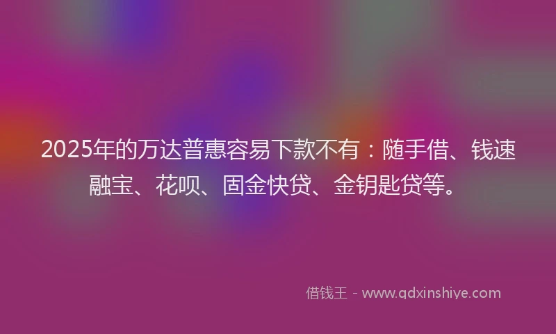 2025年的万达普惠容易下款不有：随手借、钱速融宝、花呗、固金快贷、金钥匙贷等。