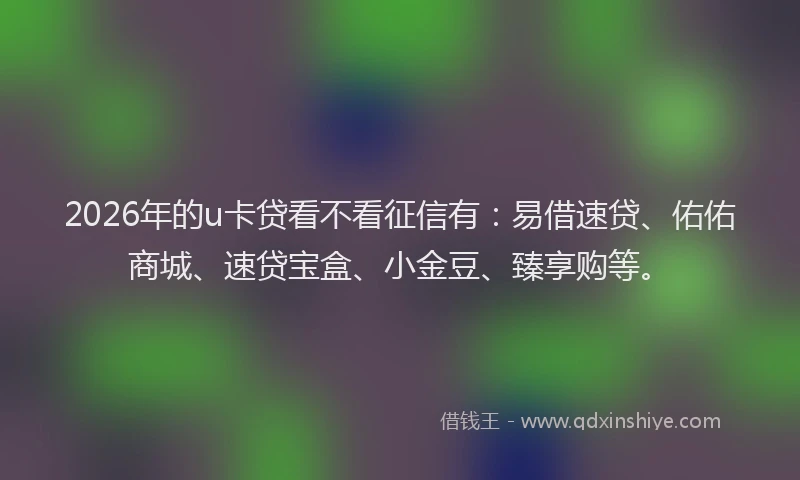 2026年的u卡贷看不看征信有：易借速贷、佑佑商城、速贷宝盒、小金豆、臻享购等。