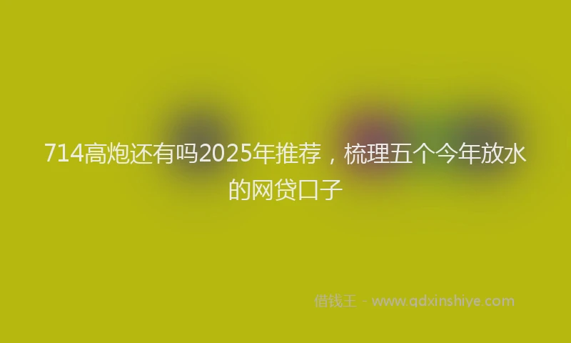714高炮还有吗2025年推荐，梳理五个今年放水的网贷口子