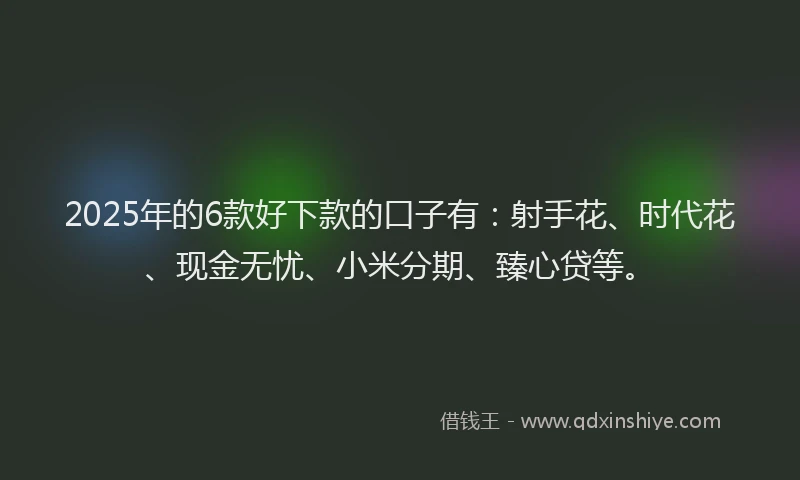 2025年的6款好下款的口子有：射手花、时代花、现金无忧、小米分期、臻心贷等。